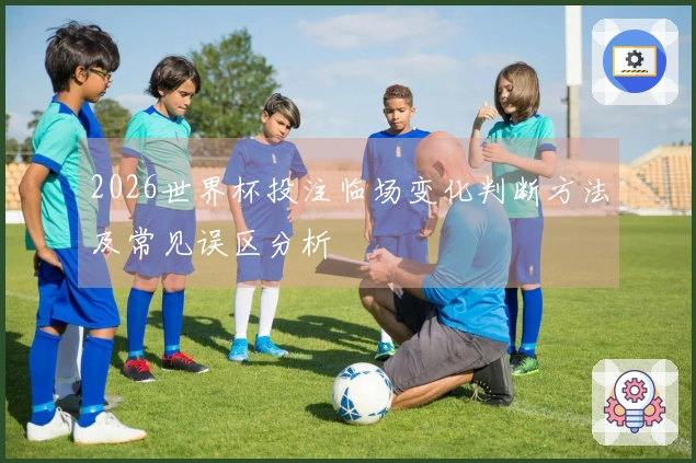 2026世界杯投注临场变化判断方法及常见误区分析