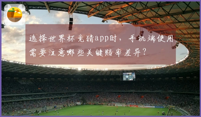 选择世界杯竞猜app时，手机端使用需要注意哪些关键赔率差异？